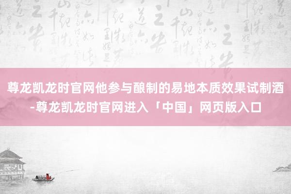 尊龙凯龙时官网他参与酿制的易地本质效果试制酒-尊龙凯龙时官网进入「中国」网页版入口