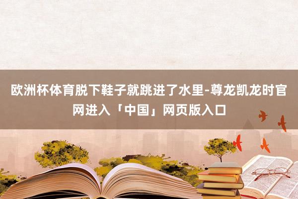 欧洲杯体育脱下鞋子就跳进了水里-尊龙凯龙时官网进入「中国」网页版入口