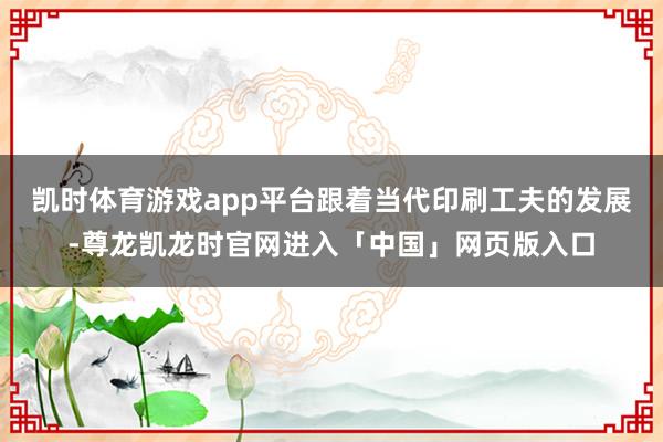 凯时体育游戏app平台跟着当代印刷工夫的发展-尊龙凯龙时官网进入「中国」网页版入口