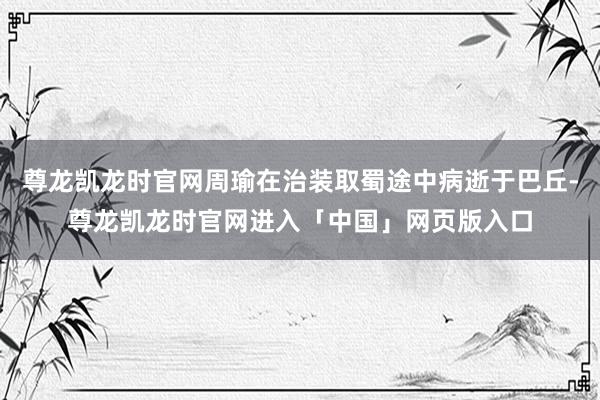 尊龙凯龙时官网周瑜在治装取蜀途中病逝于巴丘-尊龙凯龙时官网进入「中国」网页版入口