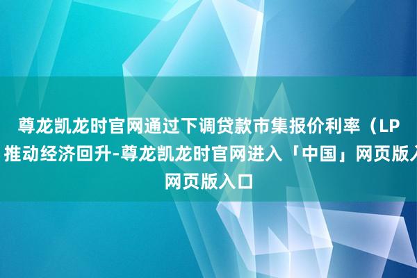 尊龙凯龙时官网通过下调贷款市集报价利率（LPR）推动经济回升-尊龙凯龙时官网进入「中国」网页版入口