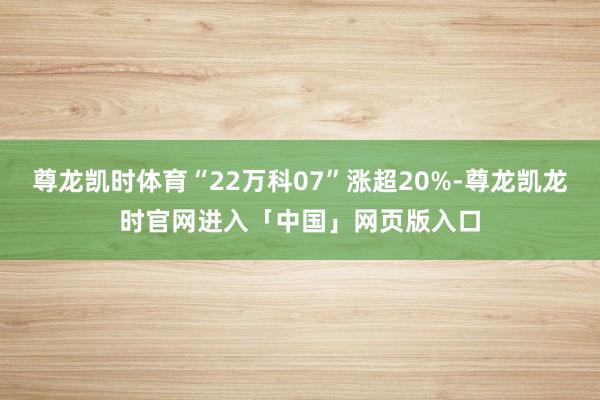 尊龙凯时体育“22万科07”涨超20%-尊龙凯龙时官网进入「中国」网页版入口
