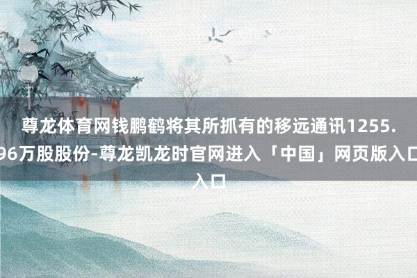 尊龙体育网钱鹏鹤将其所抓有的移远通讯1255.96万股股份-尊龙凯龙时官网进入「中国」网页版入口