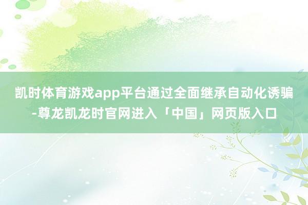 凯时体育游戏app平台通过全面继承自动化诱骗-尊龙凯龙时官网进入「中国」网页版入口