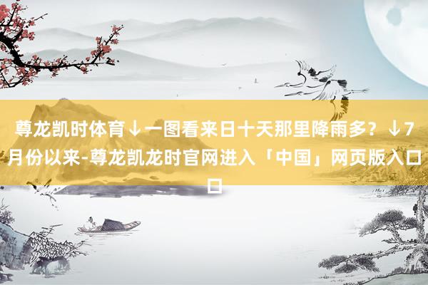 尊龙凯时体育↓一图看来日十天那里降雨多？↓7月份以来-尊龙凯龙时官网进入「中国」网页版入口