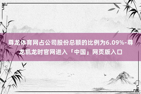 尊龙体育网占公司股份总额的比例为6.09%-尊龙凯龙时官网进入「中国」网页版入口