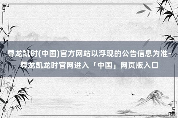 尊龙凯时(中国)官方网站以浮现的公告信息为准-尊龙凯龙时官网进入「中国」网页版入口