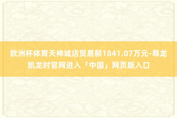 欧洲杯体育天神城店贸易额1841.07万元-尊龙凯龙时官网进入「中国」网页版入口