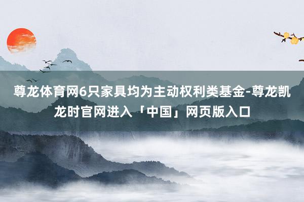 尊龙体育网6只家具均为主动权利类基金-尊龙凯龙时官网进入「中国」网页版入口
