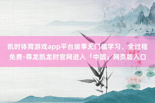 凯时体育游戏app平台竣事无门槛学习、全过程免费-尊龙凯龙时官网进入「中国」网页版入口