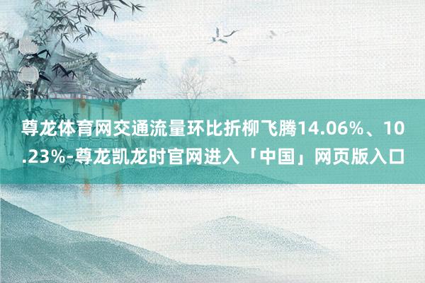 尊龙体育网交通流量环比折柳飞腾14.06%、10.23%-尊龙凯龙时官网进入「中国」网页版入口