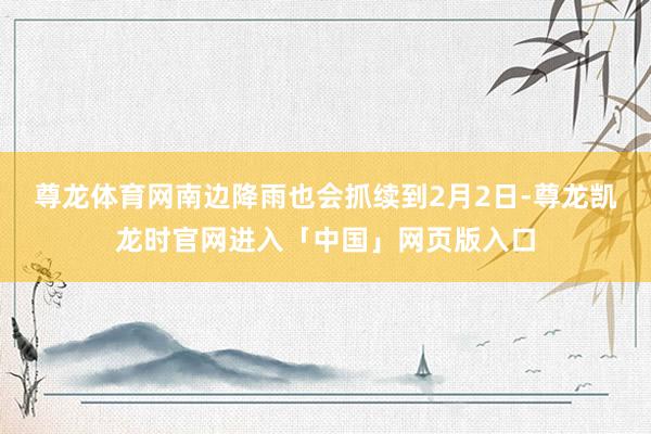 尊龙体育网南边降雨也会抓续到2月2日-尊龙凯龙时官网进入「中国」网页版入口