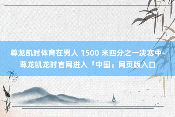 尊龙凯时体育在男人 1500 米四分之一决赛中-尊龙凯龙时官网进入「中国」网页版入口