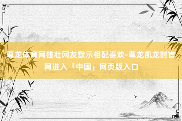 尊龙体育网雄壮网友默示相配喜欢-尊龙凯龙时官网进入「中国」网页版入口