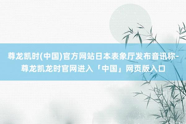 尊龙凯时(中国)官方网站日本表象厅发布音讯称-尊龙凯龙时官网进入「中国」网页版入口