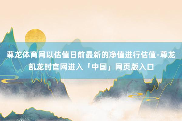 尊龙体育网以估值日前最新的净值进行估值-尊龙凯龙时官网进入「中国」网页版入口