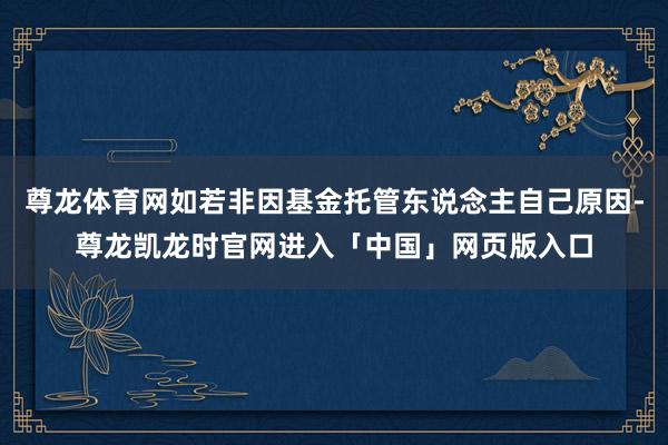 尊龙体育网如若非因基金托管东说念主自己原因-尊龙凯龙时官网进入「中国」网页版入口