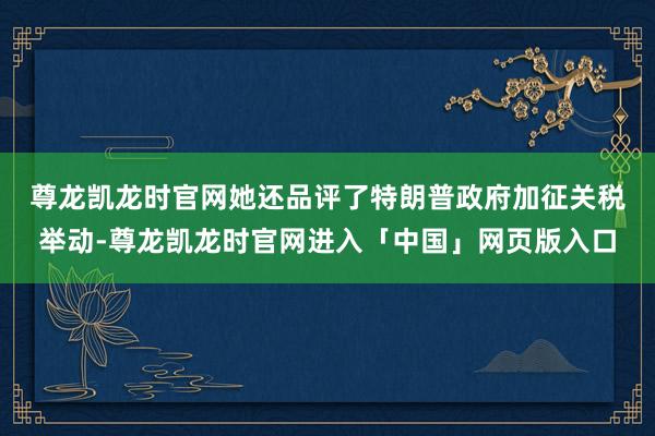 尊龙凯龙时官网　　她还品评了特朗普政府加征关税举动-尊龙凯龙时官网进入「中国」网页版入口