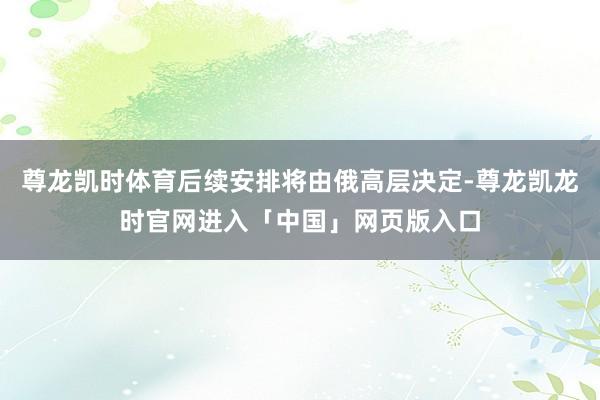 尊龙凯时体育后续安排将由俄高层决定-尊龙凯龙时官网进入「中国」网页版入口
