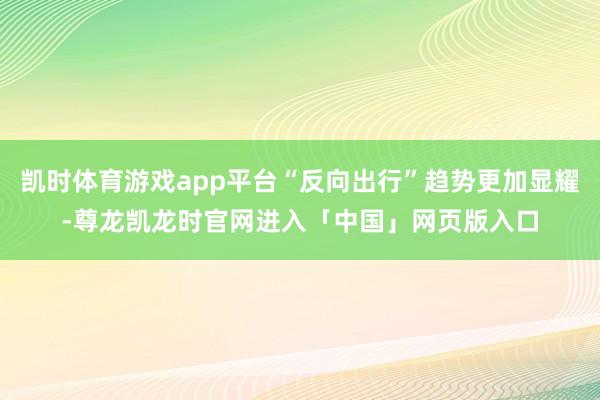 凯时体育游戏app平台“反向出行”趋势更加显耀-尊龙凯龙时官网进入「中国」网页版入口