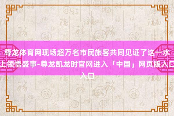 尊龙体育网现场超万名市民旅客共同见证了这一水上领悟盛事-尊龙凯龙时官网进入「中国」网页版入口