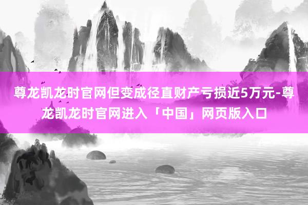 尊龙凯龙时官网但变成径直财产亏损近5万元-尊龙凯龙时官网进入「中国」网页版入口