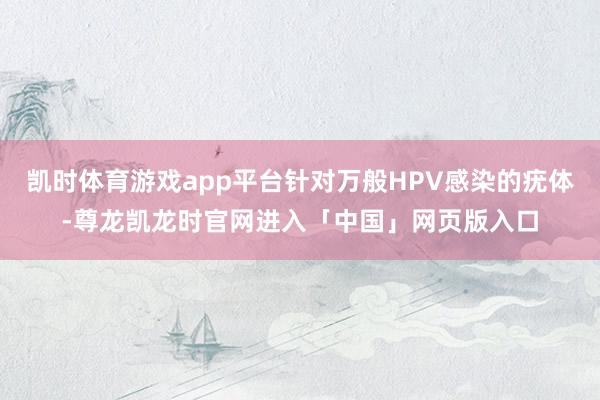凯时体育游戏app平台针对万般HPV感染的疣体-尊龙凯龙时官网进入「中国」网页版入口