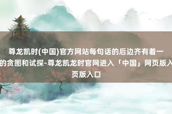 尊龙凯时(中国)官方网站每句话的后边齐有着一定的贪图和试探-尊龙凯龙时官网进入「中国」网页版入口