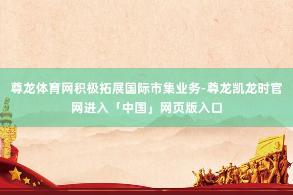 尊龙体育网积极拓展国际市集业务-尊龙凯龙时官网进入「中国」网页版入口