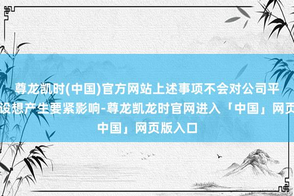 尊龙凯时(中国)官方网站上述事项不会对公司平常分娩设想产生要紧影响-尊龙凯龙时官网进入「中国」网页版入口