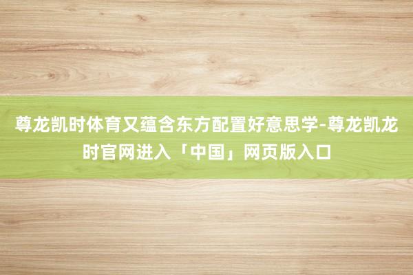 尊龙凯时体育又蕴含东方配置好意思学-尊龙凯龙时官网进入「中国」网页版入口