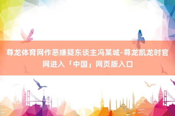 尊龙体育网作恶嫌疑东谈主冯某城-尊龙凯龙时官网进入「中国」网页版入口