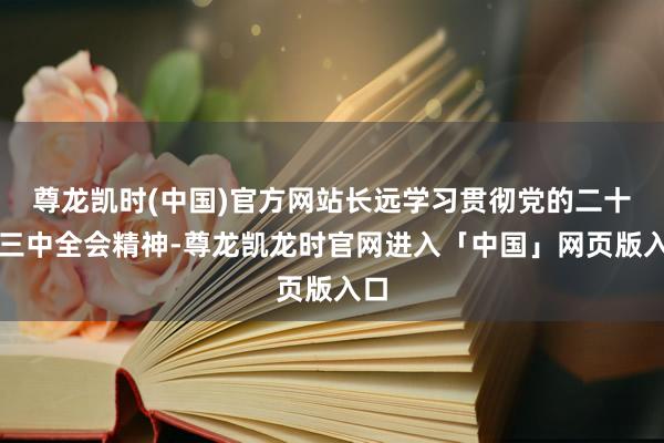 尊龙凯时(中国)官方网站长远学习贯彻党的二十届三中全会精神-尊龙凯龙时官网进入「中国」网页版入口