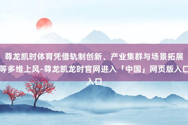 尊龙凯时体育凭借轨制创新、产业集群与场景拓展等多维上风-尊龙凯龙时官网进入「中国」网页版入口