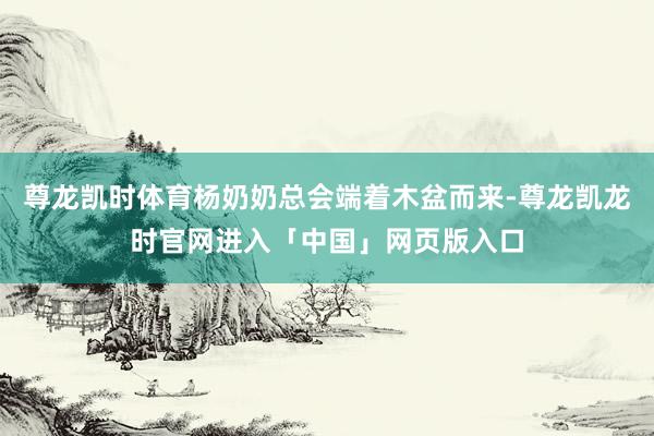 尊龙凯时体育杨奶奶总会端着木盆而来-尊龙凯龙时官网进入「中国」网页版入口