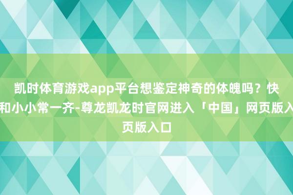 凯时体育游戏app平台想鉴定神奇的体魄吗？快来和小小常一齐-尊龙凯龙时官网进入「中国」网页版入口