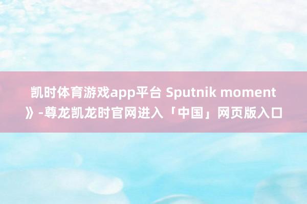 凯时体育游戏app平台 Sputnik moment》-尊龙凯龙时官网进入「中国」网页版入口