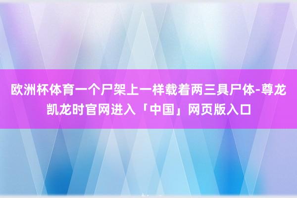 欧洲杯体育一个尸架上一样载着两三具尸体-尊龙凯龙时官网进入「中国」网页版入口