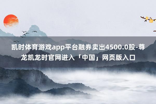 凯时体育游戏app平台融券卖出4500.0股-尊龙凯龙时官网进入「中国」网页版入口