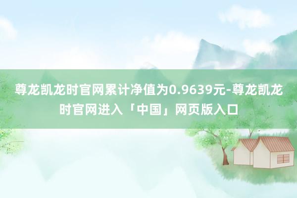 尊龙凯龙时官网累计净值为0.9639元-尊龙凯龙时官网进入「中国」网页版入口