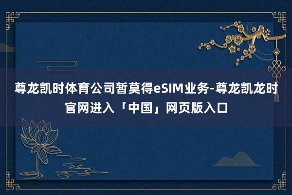尊龙凯时体育公司暂莫得eSIM业务-尊龙凯龙时官网进入「中国」网页版入口