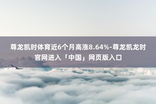 尊龙凯时体育近6个月高涨8.64%-尊龙凯龙时官网进入「中国」网页版入口
