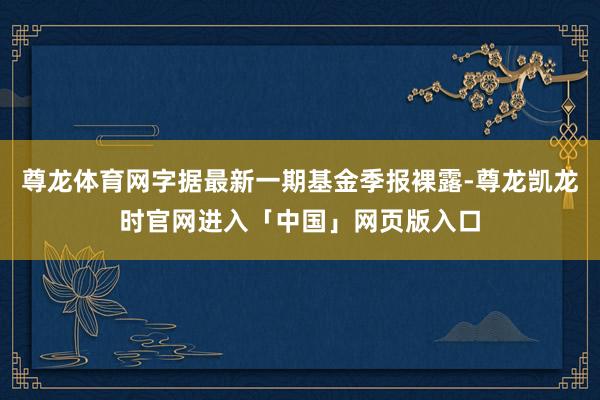 尊龙体育网字据最新一期基金季报裸露-尊龙凯龙时官网进入「中国」网页版入口