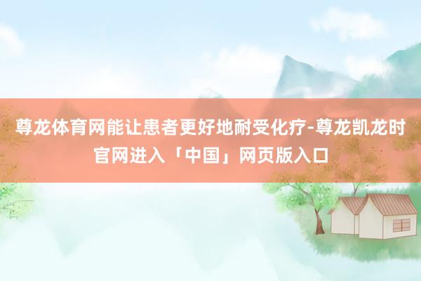 尊龙体育网能让患者更好地耐受化疗-尊龙凯龙时官网进入「中国」网页版入口