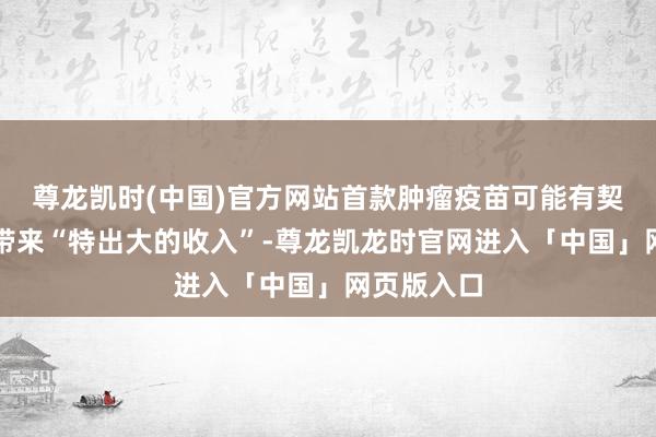 尊龙凯时(中国)官方网站首款肿瘤疫苗可能有契机为公司带来“特出大的收入”-尊龙凯龙时官网进入「中国」网页版入口