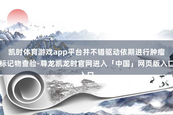 凯时体育游戏app平台并不错驱动依期进行肿瘤标记物查验-尊龙凯龙时官网进入「中国」网页版入口