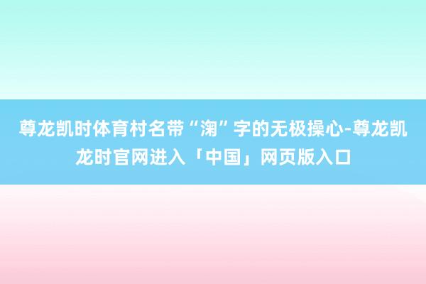尊龙凯时体育村名带“淗”字的无极操心-尊龙凯龙时官网进入「中国」网页版入口