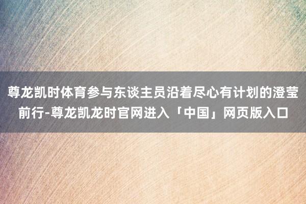 尊龙凯时体育参与东谈主员沿着尽心有计划的澄莹前行-尊龙凯龙时官网进入「中国」网页版入口