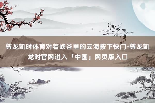 尊龙凯时体育对着峡谷里的云海按下快门-尊龙凯龙时官网进入「中国」网页版入口