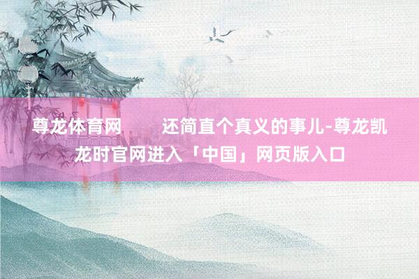 尊龙体育网        还简直个真义的事儿-尊龙凯龙时官网进入「中国」网页版入口